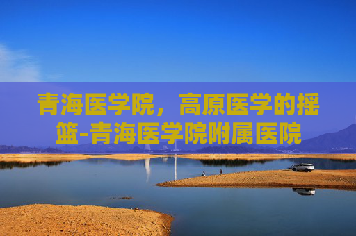 青海医学院，高原医学的摇篮-青海医学院附属医院