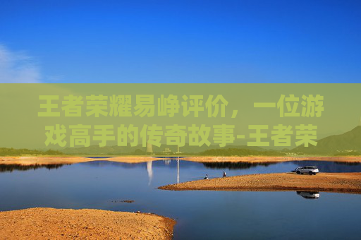 王者荣耀易峥评价，一位游戏高手的传奇故事-王者荣耀易峥去哪了