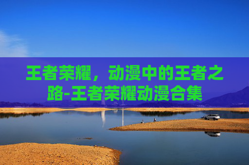 王者荣耀，动漫中的王者之路-王者荣耀动漫合集
