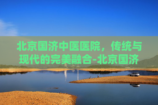 北京国济中医医院，传统与现代的完美融合-北京国济中医医院治疗白癜风