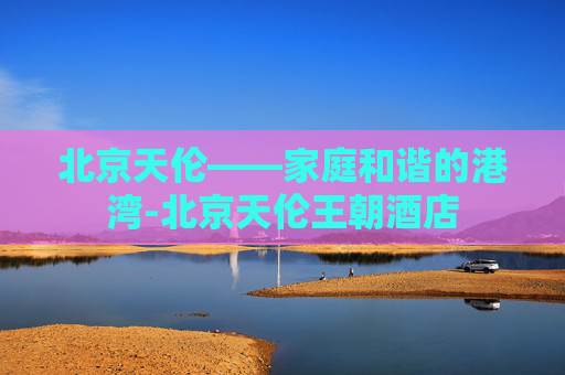 北京天伦——家庭和谐的港湾-北京天伦王朝酒店