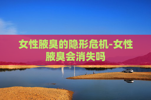 女性腋臭的隐形危机-女性腋臭会消失吗