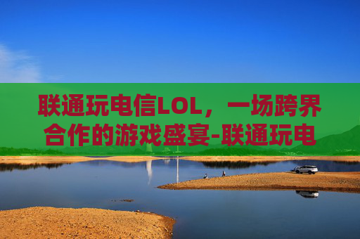 联通玩电信LOL，一场跨界合作的游戏盛宴-联通玩电信区