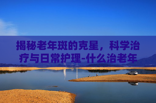 揭秘老年斑的克星，科学治疗与日常护理-什么治老年斑效果好