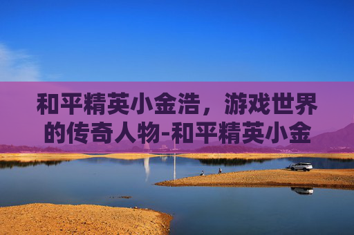 和平精英小金浩，游戏世界的传奇人物-和平精英小金人