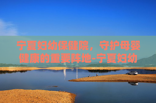 宁夏妇幼保健院，守护母婴健康的重要阵地-宁夏妇幼保健院预约挂号