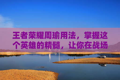 王者荣耀周瑜用法，掌握这个英雄的精髓，让你在战场上如鱼得水-王者荣耀周瑜用法大全