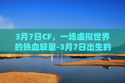 3月7日CF，一场虚拟世界的热血较量-3月7日出生的名人