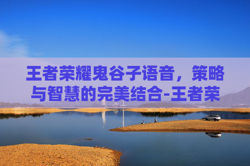 王者荣耀鬼谷子语音，策略与智慧的完美结合-王者荣耀鬼谷子语音台词