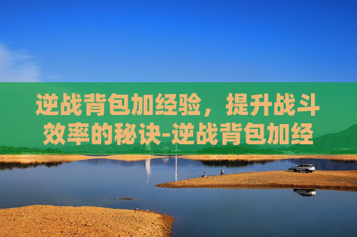 逆战背包加经验，提升战斗效率的秘诀-逆战背包加经验怎么加