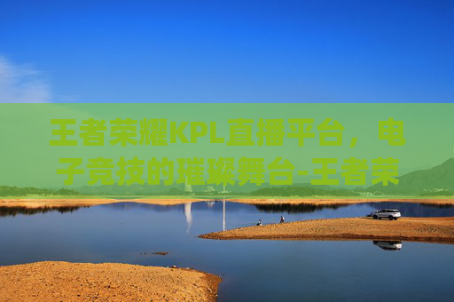 王者荣耀KPL直播平台，电子竞技的璀璨舞台-王者荣耀kpl直播平台有哪些