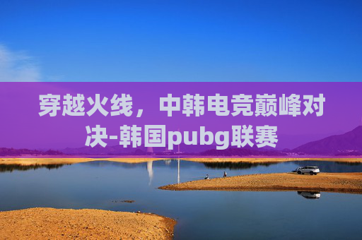 穿越火线，中韩电竞巅峰对决-韩国pubg联赛