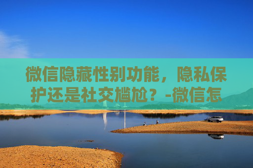 微信隐藏性别功能，隐私保护还是社交尴尬？-微信怎么隐藏性别和地区