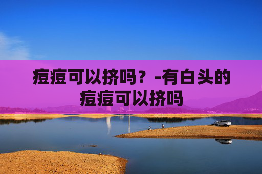 痘痘可以挤吗？-有白头的痘痘可以挤吗