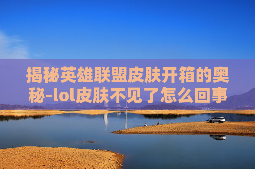 揭秘英雄联盟皮肤开箱的奥秘-lol皮肤不见了怎么回事