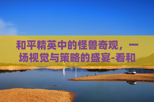 和平精英中的怪兽奇观，一场视觉与策略的盛宴-看和平精英怪兽的软件