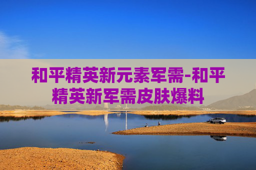 和平精英新元素军需-和平精英新军需皮肤爆料