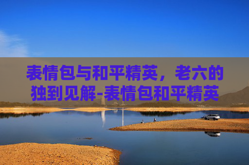 表情包与和平精英，老六的独到见解-表情包和平精英老六怎么画