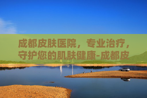 成都皮肤医院，专业治疗，守护您的肌肤健康-成都皮肤医院排名
