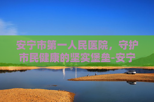 安宁市第一人民医院，守护市民健康的坚实堡垒-安宁市第一人民医院官网入口