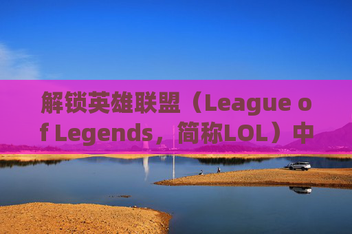 解锁英雄联盟（League of Legends，简称LOL）中的英雄-lol怎么解锁英雄属性