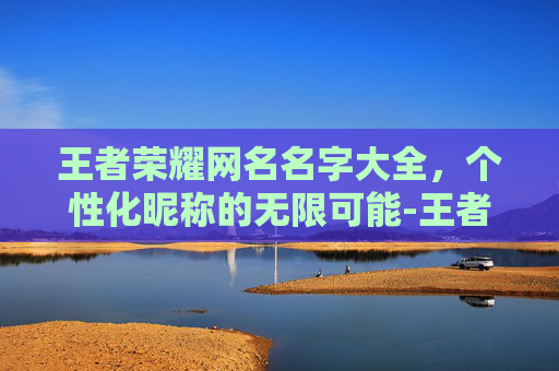 王者荣耀网名名字大全，个性化昵称的无限可能-王者荣耀网名名字大全霸气