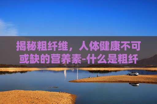 揭秘粗纤维，人体健康不可或缺的营养素-什么是粗纤维食物有哪些