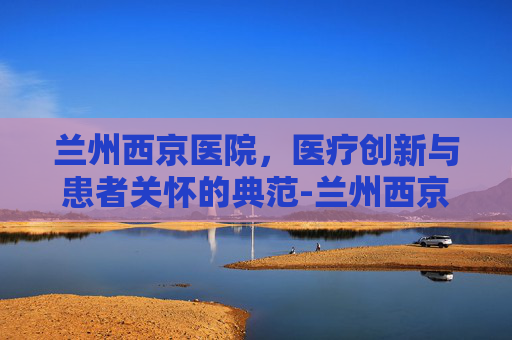 兰州西京医院，医疗创新与患者关怀的典范-兰州西京医院简介