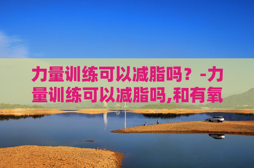 力量训练可以减脂吗？-力量训练可以减脂吗,和有氧运动怎么搭配最好?