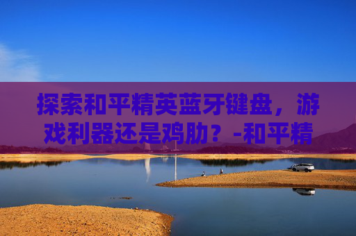 探索和平精英蓝牙键盘，游戏利器还是鸡肋？-和平精英蓝牙键盘安装教程