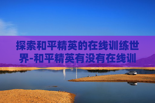 探索和平精英的在线训练世界-和平精英有没有在线训练模式
