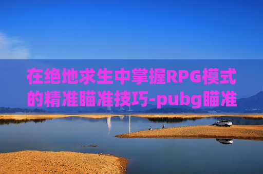 在绝地求生中掌握RPG模式的精准瞄准技巧-pubg瞄准怎么设置