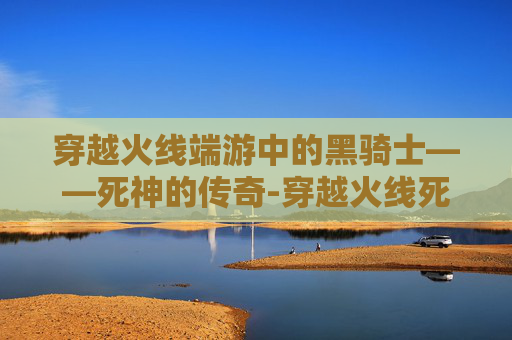 穿越火线端游中的黑骑士——死神的传奇-穿越火线死神和黑骑士哪个好