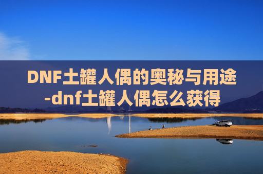 DNF土罐人偶的奥秘与用途-dnf土罐人偶怎么获得