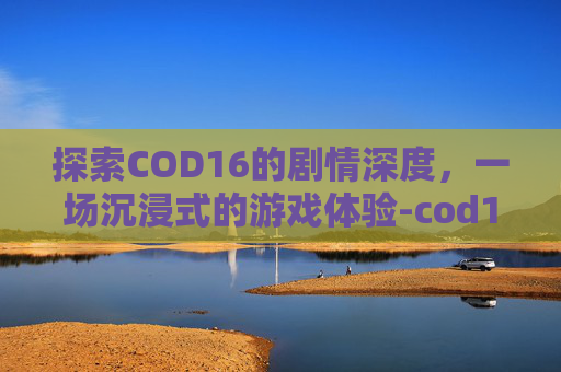 探索COD16的剧情深度，一场沉浸式的游戏体验-cod16剧情多长