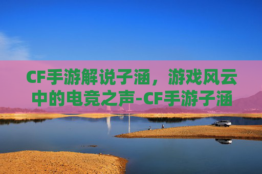 CF手游解说子涵，游戏风云中的电竞之声-CF手游子涵解说