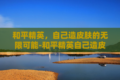 和平精英，自己造皮肤的无限可能-和平精英自己造皮肤的软件