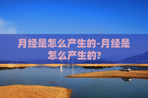 月经是怎么产生的-月经是怎么产生的?