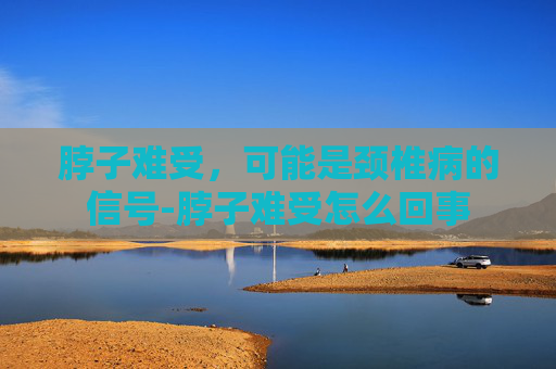 脖子难受，可能是颈椎病的信号-脖子难受怎么回事