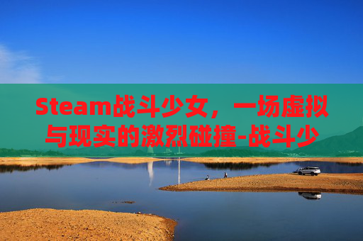 Steam战斗少女，一场虚拟与现实的激烈碰撞-战斗少女atf
