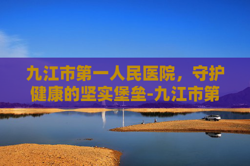 九江市第一人民医院，守护健康的坚实堡垒-九江市第一医院八里湖总院官网