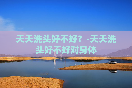 天天洗头好不好？-天天洗头好不好对身体