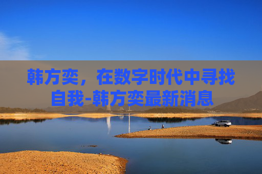 韩方奕，在数字时代中寻找自我-韩方奕最新消息