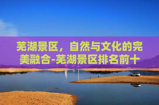芜湖景区，自然与文化的完美融合-芜湖景区排名前十名