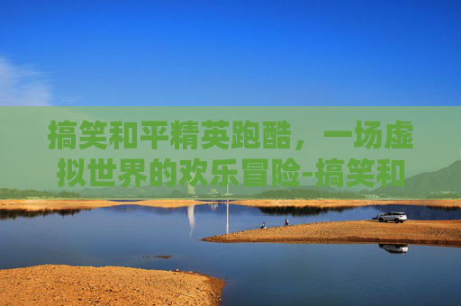 搞笑和平精英跑酷，一场虚拟世界的欢乐冒险-搞笑和平精英跑酷视频