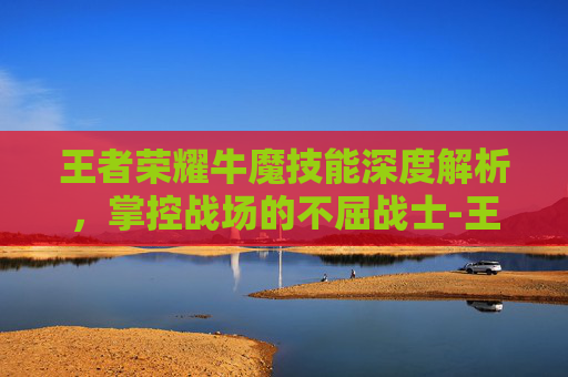 王者荣耀牛魔技能深度解析，掌控战场的不屈战士-王者荣耀牛魔技能属性详解