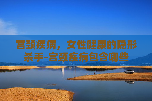 宫颈疾病，女性健康的隐形杀手-宫颈疾病包含哪些