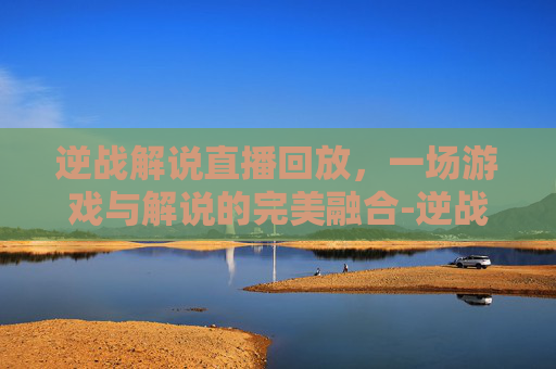 逆战解说直播回放，一场游戏与解说的完美融合-逆战解说直播回放在哪