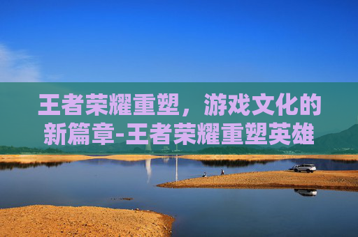 王者荣耀重塑，游戏文化的新篇章-王者荣耀重塑英雄对比图