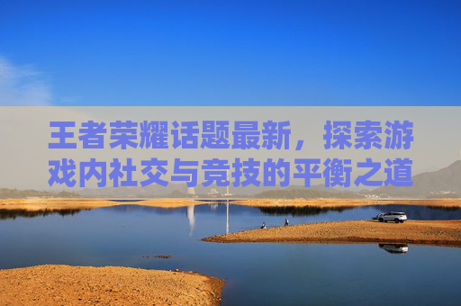 王者荣耀话题最新，探索游戏内社交与竞技的平衡之道-王者游戏话题